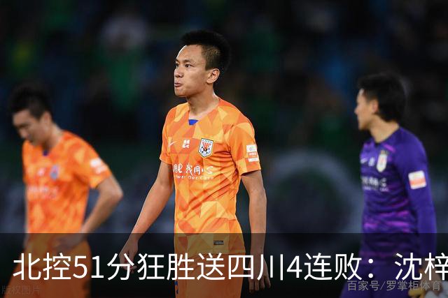 北控51分狂胜送四川4连败：沈梓捷总篮板超刘炜 霍华德31分