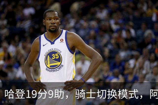 哈登19分9助，骑士切换模式，阿特金森服软，但球队仍藏一个隐患