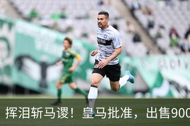 挥泪斩马谡！皇马批准，出售9000万“顶星”！1.85亿强援投奔穆帅