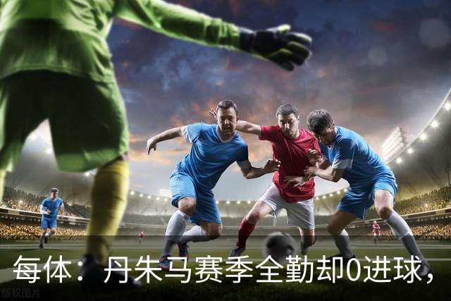 每体：丹朱马赛季全勤却0进球，4次错失良机，身价缩水94%