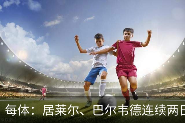 每体：居莱尔、巴尔韦德连续两日单独训练；预计可出战桑坦德