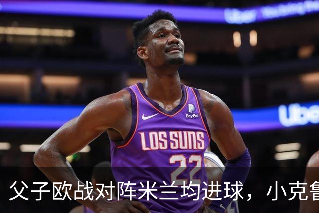 父子欧战对阵米兰均进球，小克鲁伊维特：父亲进球含金量可能更高